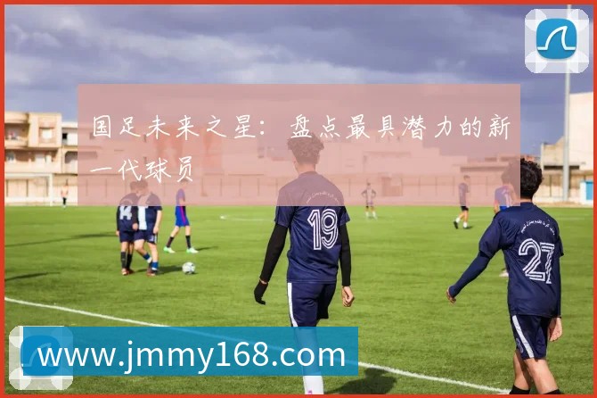 国足未来之星:盘点最具潜力的新一代球员
