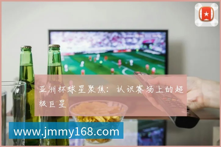 亚洲杯球星聚焦:认识赛场上的超级巨星